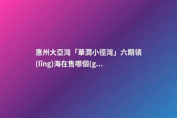 惠州大亞灣「華潤小徑灣」六期領(lǐng)海在售哪個(gè)戶型 戶型圖房價(jià)